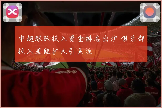 中超球队投入资金排名出炉 俱乐部投入差距扩大引关注