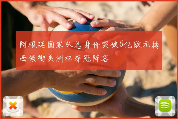 阿根廷国家队总身价突破6亿欧元梅西领衔美洲杯夺冠阵容