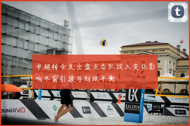 中超转会支出盘点各队投入变化影响冬窗引援与财政平衡