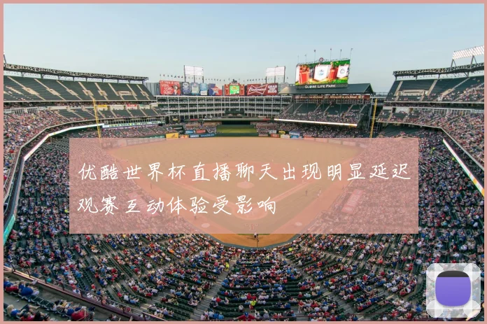 优酷世界杯直播聊天出现明显延迟观赛互动体验受影响