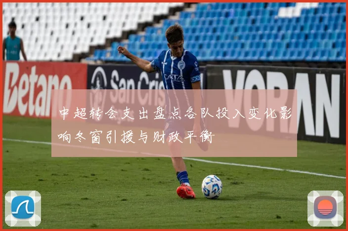 中超转会支出盘点各队投入变化影响冬窗引援与财政平衡