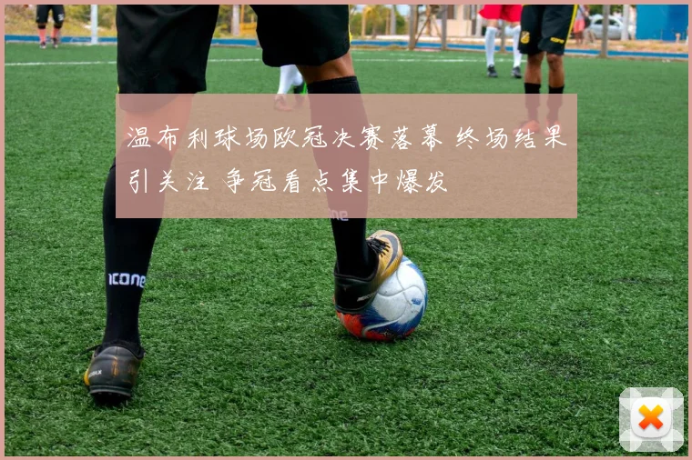 温布利球场欧冠决赛落幕 终场结果引关注 争冠看点集中爆发