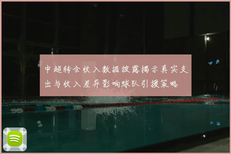 中超转会收入数据披露揭示真实支出与收入差异影响球队引援策略