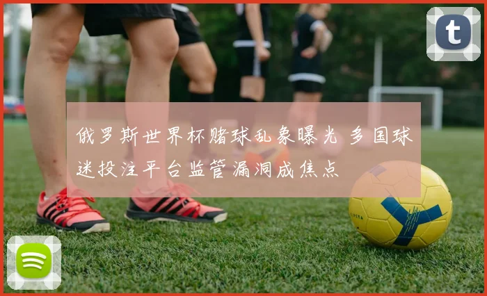 俄罗斯世界杯赌球乱象曝光 多国球迷投注平台监管漏洞成焦点