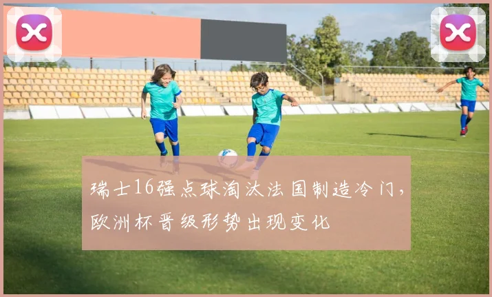 瑞士16强点球淘汰法国制造冷门，欧洲杯晋级形势出现变化