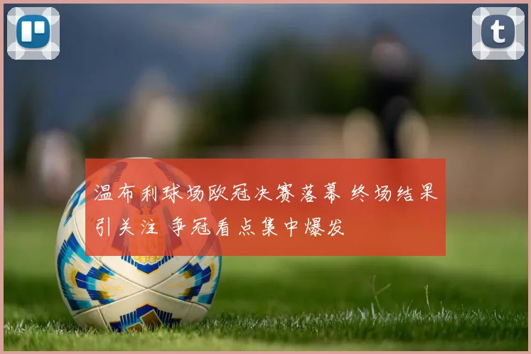 温布利球场欧冠决赛落幕 终场结果引关注 争冠看点集中爆发