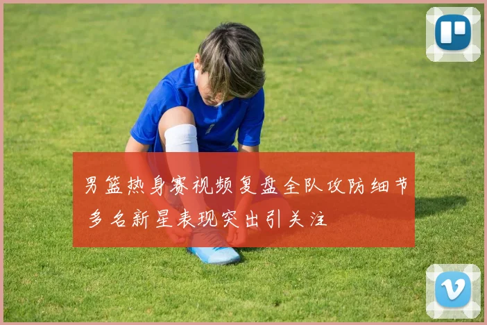 男篮热身赛视频复盘全队攻防细节 多名新星表现突出引关注