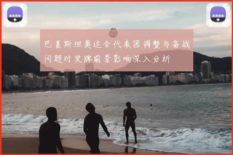 巴基斯坦奥运会代表团调整与备战问题对奖牌前景影响深入分析