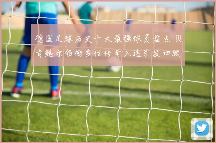 德国足球历史十大最强球员盘点 贝肯鲍尔领衔多位传奇入选引发回顾热潮