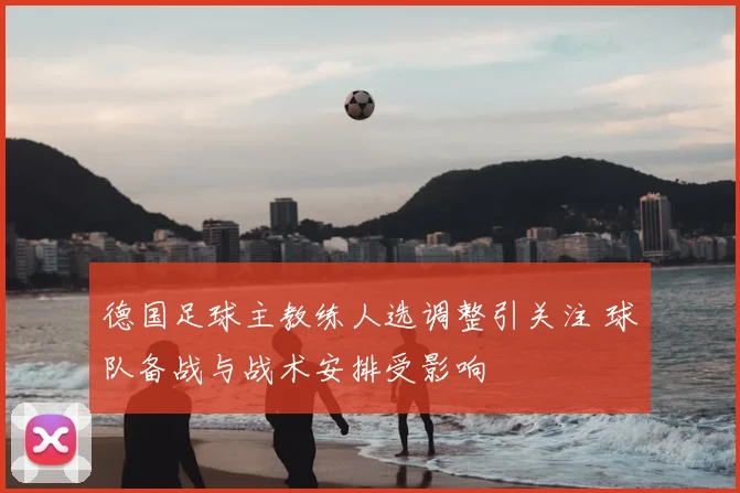 德国足球主教练人选调整引关注 球队备战与战术安排受影响